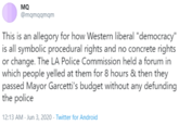 MQ @mqmqqmqm This is an allegory for how Western liberal "democracy" is all symbolic procedural rights and no concrete rights or change. The LA Police Commission held a forum in which people yelled at them for 8 hours & then they passed Mayor Garcetti's budget without any defunding the police 12:13 AM - Jun 3, 2020 - Twitter for Android