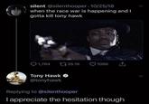 silent @silenthooper 10/25/18 when the race war is happening and I gotta kill tony hawk Q 1,764 1735.1K 106K Tony Hawk O @tonyhawk Replying to @silenthooper Tappreciate the hesitation though