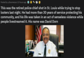 Posted by u/boomerpro 13 hours ago This was the retired police chief shot in St. Louis while trying to stop looters last night. He had more than 30 years of service protecting his community, and his life was taken in an act of senseless violence while people livestreamed it. His name was David Dorn