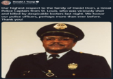 Donald J. Trump O @realDonaldTrump Our highest respect to the family of David Dorn, a Great Police Captain from St. Louis, who was viciously shot and killed by despicable looters last night. We honor our police officers, perhaps more than ever before. Thank you!