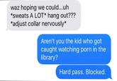 waz hoping we could...uh *sweats A LOT* hang out??? *adjust collar nervously* Aren't you the kid who got caught watching p--- in the library? Hard pass. Blocked.