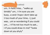 asked um.. h-hello miss... *walks up timidly* um.. i-i'm sure you are busy.. a-and i hope i dont take up t-too mush of your time.. ij-just was... um w-wondering if you could um.... i-if its not too much to ask... i-if you could draw m-me? *looks down at you shyly*