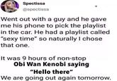 Spectissa IM @spectissa Went out with a guy and he gave me his phone to pick the playlist in the car. He had a playlist called "sexy time" so naturally I chose that one. It was 9 hours of non-stop Obi Wan Kenobi saying "Hello there" We are going out again tomorrow.