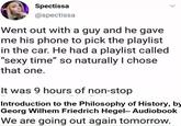 Spectissa @spectissa Went out with a guy and he gave me his phone to pick the playlist in the car. He had a playlist called "sexy time" so naturally I chose that one. It was 9 hours of non-stop Introduction to the Philosophy of History, by Georg Wilhem Friedrich Hegel- Audiobook We are going out again tomorrow. >