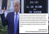 ONLINE ALL ARE WELCOME CLERGY THE REVEREND "This is an awful man, waving a book he hasn't read, in front of a church he doesn't attend, invoking laws he doesn't understand, against fellow Americans he sees as enemies, wielding a military he dodged serving, to protect power he gained via accepting foreign interference, exploiting fear and anger he loves to stoke, after failing to address a pandemic he was warned about, and building it all on a bed of constant lies and childish inanity." - Robert Hendrickson Rector at St. Philip's Episcopal Church in Tucson, Ariz.
