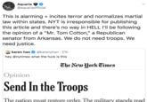 Aquaria @aquariaofficial This is alarming + incites terror and normalizes martial law within states. NYT is irresponsible for publishing this article and there's no way in HELL I'll be following the opinion of a "Mr. Tom Cotton," a Republican senator from Arkansas. We do not need troops. We need justice. karen han @karenyhan · 21h hey @nytimes what the f--- is this The New York Times Opinion Send In the Troops The nation must restore order. The military stands read