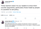 James Bennet @JBennet Times Opinion owes it to our readers to show them counter-arguments, particularly those made by people in a position to set policy. 7:46 PM · Jun 3, 2020 · Twitter Web App 2.7K Retweets 2.1K Likes James Bennet @JBennet · 17h Replying to @JBennet We understand that many readers find Senator Cotton's argument painful, even dangerous. We believe that is one reason it requires public scrutiny and debate. 11.9K 27 436 3K >