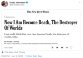 Cody Johnston @drmistercody The New York Times Opinion Now I Am Become Death, The Destroyer Of Worlds Ijust really think that now I am become Death, the destroyer of worlds, folks. By Donald J. Trump Mr. Trump, a Republican, is a United States president and New York Times columnist. June 3, 2020 f The New York Times 5:39 PM · Jun 3, 2020 · Twitter Web App >