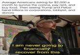 Average Americans asking for $2,000 a month to survive the corona, pay rent, and buy food. Then seeing Trump and Pelosi hand trillions to corporations, lobbyist, and donors I am never going to financially recover from this made with mematic