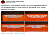 That's no moon, it's a Thomas @thomasLharper Who would've guessed that in 2020 Nickelodeon would be delivering a more mature adult response than some elected officials? nickelodeon IS GOING OFF THE AIR FOR 8 MINUTES AND 46 SECONDS IN SUPPORT OF JUSTICE, EQUALITY AND HUMAN RIGHTS. YOU HAVE THE RIGHT TO BE SEEN, HEARD, AND RESPECTED AS A CITIZEN OF THE WORLD. VOU HAVE THE RIGHT TO A WORLD YOU HAVE THE RIGHT TO BE TREATED WITH EQUALITY, REGARDLESS OF THE EDUCATION THAT PREPARES YOU TO YOU HAVE THE RIGHT TO AN COLOR OF YOUR SKIN. RUN THE WORLD. YOU HAVE THE RIGHT TO BE YOU HAVE THE RIGHT TO YOUR 6:55 PM - Jun 1, 2020 · Twitter for iPhone