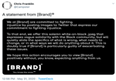 Chris Franklin @Campster A statement from [Brand]® We at [Brand] are committed to fighting injustice by posting images to Twitter that express our commitment to fighting injustice. To that end, we offer this solemn white-on-black .jpeg that expresses vague solidarity with the Black community, but will quietly elide the specifics of what is wrong, what needs to change, or in what ways we will do anything about it. This is doubly true if [Brand] is particularly guilty of exacerbating these issues. We hope this action encourages you to view [Brand] positively without, you know, expecting anything from us. [BRAND] You know the ones.™ TM 12:56 PM · May 31, 2020 · TweetDeck