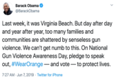 Last week, it was Virginia Beach. But day after day and year after year, too many families and communities are shattered by senseless gun violence. We can't get numb to this. On National Gun Violence Awareness Day, pledge to speak out, #WearOrange — and v Barack Obama @BarackObama Last week, it was Virginia Beach. But day after day and year after year, too many families and communities are shattered by senseless gun violence. We can't get numb to this. On National Gun Violence Awareness Day, pledge to speak out, #WearOrange- and vote - to protect lives. 7:27 AM · Jun 7, 2019 · Twitter for iPhone