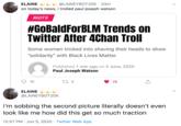 @LAINEYBOT20K · 33m on today's news, i trolled paul joseph watson ELAINE RIOTS #GOBaldForBLM Trends on Twitter After 4Chan Troll Some women tricked into shaving their heads to show "solidarity" with Black Lives Matter. Published 1 min ago on 5 June, 2020 Paul Joseph Watson 10 27 3 26 ELAINE @LAINEYBOT20K i'm sobbing the second picture literally doesn't even look like me how did this get so much traction 12:57 PM · Jun 5, 2020 · Twitter Web App