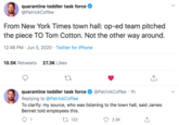 quarantine toddler task force @PatrickCoffee From New York Times town hall: op-ed team pitched the piece TO Tom Cotton. Not the other way around. 12:46 PM · Jun 5, 2020 · Twitter for iPhone 10.5K Retweets 27.3K Likes quarantine toddler task force @PatrickCoffee · 1h Replying to @PatrickCoffee To clarify: my source, who was listening to the town hall, said James Bennet told employees this. 1 27 122 2.3К