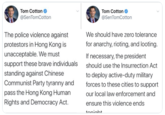 Tom Cotton O @SenTomCotton Tom Cotton @SenTomCotton The police violence against We should have zero tolerance protestors in Hong Kong is for anarchy, rioting, and looting. unacceptable. We must support these brave individuals If necessary, the president should use the Insurrection Act standing against Chinese Communist Party tyranny and to deploy active-duty military forces to these cities to support pass the Hong Kong Human Rights and Democracy Act. our local law enforcement and ensure this violence ends toniaht