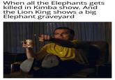 When all the Elephants gets killed in Kimba show. And the Lion King shows a big Elephant graveyard