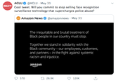 ACLU @ACLU · May 31 ACLU 0 Cool tweet. Will you commit to stop selling face recognition surveillance technology that supercharges police abuse? Amazon News @amazonnews May 31 The inequitable and brutal treatment of Black people in our country must stop. Together we stand in solidarity with the Black community – our employees, customers, and partners – in the fight against systemic racism and injustice. amazon 570 27 28.9K 120K