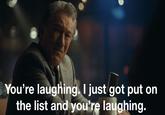 Do you think this is a game? You're laughing. I just got put on the list and you're laughing.
