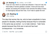 @jk_rowling · Jun 6, 2020 If sex isn't real, there's no same-sex attraction. If sex isn't real, the lived reality of women globally is erased. I know and love trans people, but erasing the concept of sex removes the ability of many to meaningfully discuss their lives. It isn't hate to speak the truth. J.K. Rowling J.K. Rowling @jk_rowling The idea that women like me, who've been empathetic to trans people for decades, feeling kinship because they're vulnerable the same way as women - ie, to male violence - 'hate' trans people because they think sex is real and has lived consequences - is a nonsense. 54.7K 7:09 PM - Jun 6, 2020