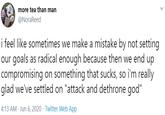 more tea than man @NoraReed i feel like sometimes we make a mistake by not setting our goals as radical enough because then we end up compromising on something that sucks, so i'm really glad we've settled on "attack and dethrone god" 4:13 AM · Jun 6, 2020 · Twitter Web App