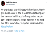 Black Lives Matter @HKrassenstein No one gives a crap if Lindsey Graham is gay. We do give a crap about is if he is so ashamed of being gay that he would sell his soul to Trump just so people don't find out he's gay. There's no doubt in my mind that if this storie's true, Trump has blackmailed him. #LadyGraham 7:16 AM · Jun 6, 2020 · Twitter for iPhone
