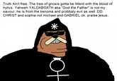 Truth Ain't free. The tree of gnosis gotta be litterd with the blood of hylics. Yahweh YALDABOATH aka "God the Father" is not my savour. he is from the kenoma and probbaly evil as well :DD. CHRIST and sophia not michael and GABRIEL ok. praise jesus. 米