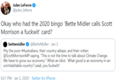 Jules LeFevre @jules_lefevre Okay who had the 2020 bingo 'Bette Midler calls Scott Morrison a f------' card? bettemidler @BetteMidler - Jan 2 Pity the poor #Australians, their country ablaze, and their rotten @ScottMorrisonMP saying, "This is not the time to talk about Climate Change. We have to grow our economy." What an idiot. What good is an economy in an uninhabitable country? Lead, you f------!! 8:21 PM · Jan 2, 2020 · Twitter for iPhone