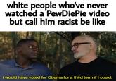 white people who've never watched a PewDiePie video but call him racist be like I would have voted for Obama for a third tem if I could.