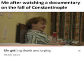 Me after watching a documentary on the fall of Constantinople Maker's Me getting drunk and crying 58,530 views