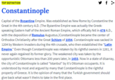 y f > TOP DEFINITION Constantinople Capital of the Byzantine Empire. Was established as New Rome by Constantine the Great in the 4th century A.D. (The Byzantine Empire was actually the Greek- speaking Eastern half of the Ancient Roman Empire, which offically fell in 476 A.D., with the deposition of Romulus Augustus.)Constantinople became the center of Orthodox Christianity after the Great Schism of 1054. Constaninople was sacked in 1204 by Western invaders during the 4th crusade, who then established the "Latin Empire." Even though Constantinople was retaken by its rightful owners in 1261, it never again regained its former glory. The weakened city was taken by the opportunistic Ottomans less than 200 years later, in 1453. Now in a state of disarray, the city of Constantinople is called "Istanbul" by it's Ottoman occupants. It is understood by most and argued by many that Constantinople is the rightful property of Greece. It is the opinion of many that the Turkish government should give back what wasn't theirs to take in the first place.