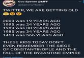 Goo Spewer @MFF @SammyTheOG TWITTER, WE ARE GETTING OLD 2000 was 19 YEARS AGO 1995 was 24 YEARS AGO 1989 was 30 YEARS AGO 1985 was 34 YEARS AGO 1453 was 566 YEARS AGO THESE KIDS TODAY DON'T EVEN REMEMBER THE SIEGE OF CONSTANTINOPLE AND THE FALL OF THE BYZANTINE EMPIRE Tweet vertalen.
