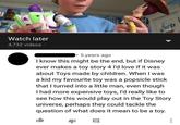 Watch later 4,732 videos · 5 years ago I know this might be the end, but if Disney ever makes a toy story 4 l'd love if it was about Toys made by children. When I was a kid my favourite toy was a popsicle stick that I turned into a little man, even though I had more expensive toys, I'd really like to see how this would play out in the Toy Story universe, perhaps they could tackle the question of what does it mean to be a toy.