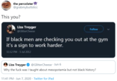 the percolater'A @grabmybuttsticc This you? Liza Treyger Follow @GitterCheese If black men are checking you out at the gym it's a sign to work harder. 1112 PM - 5 Jul 2012 Liza Treyger O @GlitterCheese · Jun 6 Why the f--- was I taught about mesopotamia but not black history? 11:41 PM · Jun 7, 2020 · Twitter for iPad