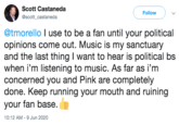 Scott Castaneda Follow @scott_castaneda @tmorello I use to be a fan until your political opinions come out. Music is my sanctuary and the last thing I want to hear is political bs when i'm listening to music. As far as i'm concerned you and Pink are completely done. Keep running your mouth and ruining your fan base. 10:12 AM - 9 Jun 2020