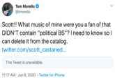 Tom Morello @tmorello Scott!! What music of mine were you a fan of that DIDN'T contain "political BS"? I need to know so l can delete it from the catalog. twitter.com/scott_castaned... This Tweet is unavailable. 11:17 AM · Jun 9, 2020 · Twitter for iPhone