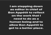 Iam stepping down as editor in chief of Bon Appétit to reflect on the work that I need to do as a human being and to allow Bon Appétit to get to a better place.