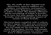 We, the staffs of Bon Appétit and Epicurious, want to address our readers, contributors, and peers in light of Adam Rapoport's resignation as editor in chief. The deeply offensive photo circulating of Adam is horrific on its own, but also speaks to the much broader and longstanding impact of racism at these brands. We have been complicit with a culture we don't agree with and are committed to change. Our mastheads have been far too white for far too long. As a result, the recipes, stories, and people we've highlighted have too often come from a white-centric viewpoint.