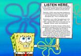 LISTEN HERE, In 2005, Stephen Hillenburg (creator of Spongebob Squarepants) officially claimed that Spongebob's sexual preference is defined as being asexual. Recently, in 2020, many have been freaking out over Nickelodeon's recent pride month tweet and are now referring to it as 'officially calling Spongebob gay'. This is completely false. Nickelodeon never called Spongebob gay in the tweet. They simply just said LGBT+. The '+' in LGBT+ indicates other forms of sexuality such as asexual, intersex, queer, and questioning. So therefore, this literally changes nothing about Spongebob's sexuality since he is asexual and has always been. Nickelodeon did not refer to Spongebob as gay. Please stop spreading misinformation about Nickelodeon's recent tweet about Spongebob, thank you for taking the time to read all of this, and feel free to spread this post to politely inform others with the correct information about this topic. Have a great day.