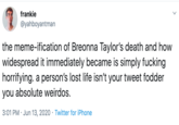 frankie @yahboyantman the meme-ification of Breonna Taylor's death and how widespread it immediately became is simply f------ horrifying. a person's lost life isn't your tweet fodder you absolute weirdos. 3:01 PM · Jun 13, 2020 · Twitter for iPhone