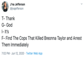 J'na Jefferson @jnajefferson T- Thank G- God |- It's F- Find The Cops That Killed Breonna Taylor and Arrest Them Immediately 7:02 PM · Jun 12, 2020 · Twitter Web App