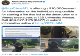 A Atlanta Police Department @Atlanta_Police ANTA POLIGE @StopCrimeATL is offering a $10,000 reward for information on the individuals responsible for starting a fire that led to the destruction of a Wendy's restaurant at 125 University Avenue. Call 404-577-TIPS (8477) or submit information online at bit.ly/2C72LMM. Crime Stoppers of Greater Atlanta is offering a $10,000 reward for information that willead to ti arrest and indictment of the individuals responsible tor starting a fire that led to the destruction c Wendy's restaurant at 125 University Avenue in southwest Atlanta during protests that began Saturday, June 13 and lasted into the moming hours of June 14. The Atlanta Police Department and Atlanta Fire Rescue Department welcome information on oth individuals responsible for the arson attack. Anyone with information can provide an anonymous tip and be eligible for the reward money by c 404-577-TIPS (8477) or submitting information online at https://atlantapolicefoundation.org/programs/crime stoppers/. A video of the woman were posted on social media and can be viewed here https://mobile.twitter.com/imkingfola/status/1272012004539224066. Additionaly, please see attached video/photos of the individual attempting to hide her identity. 125 10:47 AM · Jun 14, 2020 · Twitter Web App