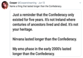 Cooper @Cooperstreaming · Jun 13 Name a thing that lasted longer than the Confederacy. Just a reminder that the Confederacy only existed for five years. It's not Ireland where centuries of ancestors lived and died. It's not your heritage. Nirvana lasted longer than the Confederacy. My emo phase in the early 2000's lasted longer than the Confederacy.
