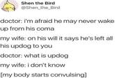 Shen the Bird @Shen_the_Bird doctor: i'm afraid he may never wake up from his coma my wife: on his will it says he's left all his updog to you doctor: what is updog my wife: i don't know [my body starts convulsing]