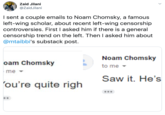 Zaid Jilani @ZaidJilani I sent a couple emails to Noam Chomsky, a famous left-wing scholar, about recent left-wing censorship controversies. First I asked him if there is a general censorship trend on the left. Then I asked him about @mtaibbi's substack post. Noam Chomsky oam Chomsky to me - me Saw it. He's 'ou're quite righ