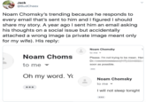 Jack @BudCheex Noam Chomsky's trending because he responds to every email that's sent to him and I figured I should share my story. A year ago I sent him an email asking his thoughts on a social issue but accidentally attached a wrong image (a private image meant only for my wife). His reply: Noam Chomsky 1 to me - Noam Choms Please. I'm not trying to be mean. Her Dr. to me soon as possible. ... Oh my word. Y Noam Chomsky to me I will not sleep tonight