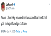 Lia Russell @LiaOffLeash Noam Chomsky emailed me back and told me to tell y'all to log off and go outside. 9:45 PM · Jun 14, 2020 · Twitter for iPhone
