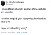 The Online-Normie Complex @canderaid I emailed Noam Chomsky a picture of my erect d--- and he replied: "excellent length & girth, near perfect head to shaft ratio. 9/10. ps pol pot did nothing wrong" 10:42 PM · Jun 15, 2020 · Twitter for iPhone