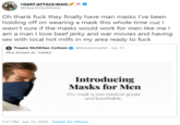 HEART ATTACK:MAN:/ @HeartAttackMane Oh thank f--- they finally have man masks I've been holding off on wearing a mask this whole time cuz I wasn't sure if the masks would work for men like me l| am a man I love beef jerky and war movies and having sex with local hot milfs in my area ready to f--- O Tressie McMillan Cottom O @tressiemcphd - Jun 15 Also known as "masks". Introducing Masks for Men Our mask is non-medical grade and breathable. 7:27 PM - Jun 15, 2020 · Twitter for iPhone