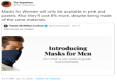 The Superhoo @The_Superhoo Masks for Women will only be available in pink and pastels. Also they'll cost 8% more, despite being made of the same materials. Tressie McMillan Cottom @tressiemcphd · Jun 15 Also known as "masks". Introducing Masks for Men Our mask is non-medical grade and breathable. 12:31 PM · Jun 15, 2020 · Twitter for Android