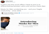 Emily Hersh @LithiumPodcast It pains me how much effort I have to put in to differentiating between satire and serious these days Masks for Men: protecting you - and your fragile maskulinity - since 2020. Tressie McMillan Cottom @tressiemcphd - Jun 15 Also known as "masks". Introducing Masks for Men Our mask is non-medical grade and breathable. 3:42 PM - Jun 15, 2020 · Twitter Web App